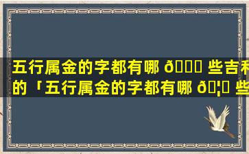 五行属金的字都有哪 🕊 些吉利的「五行属金的字都有哪 🦆 些吉利的生生僻字」